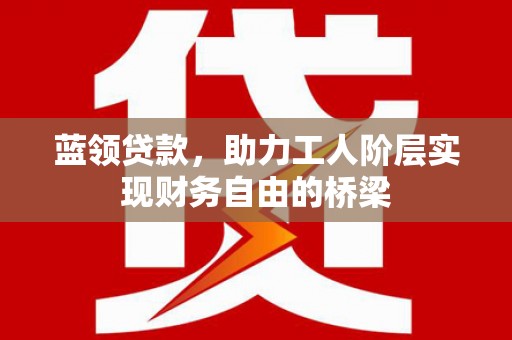 湘东蓝领贷款，助力工人阶层实现财务自由的桥梁