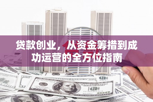 息县贷款创业，从资金筹措到成功运营的全方位指南